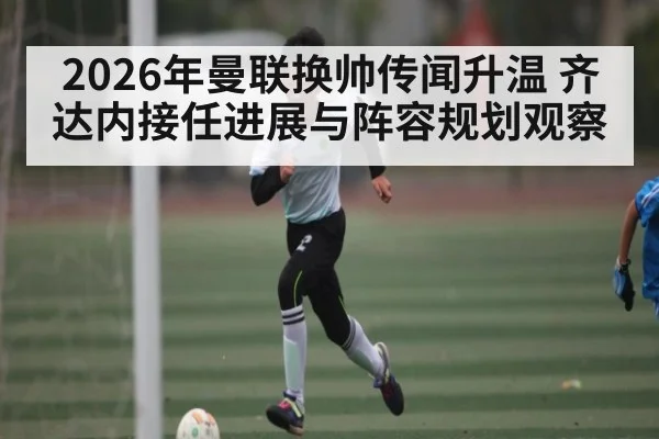 2026年曼联换帅传闻升温 齐达内接任进展与阵容规划观察